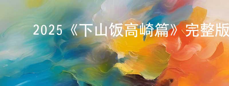 ﻿蔡云英发布﻿2025《下山饭高崎篇》完整版电影/在线观看/百度云-美剧天堂